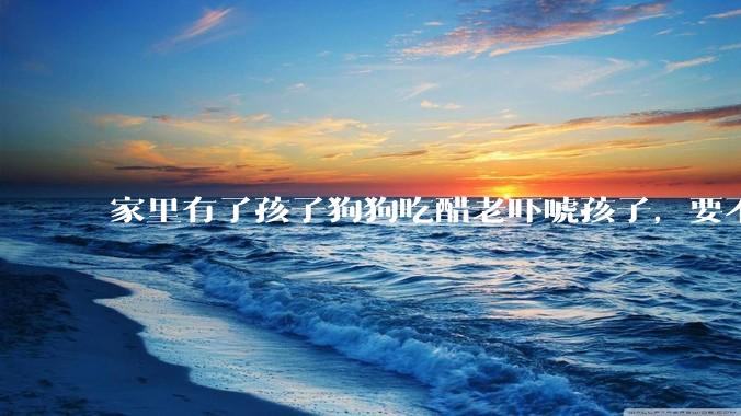 家里有了孩子狗狗吃醋老吓唬孩子，要不要把狗狗卖掉？